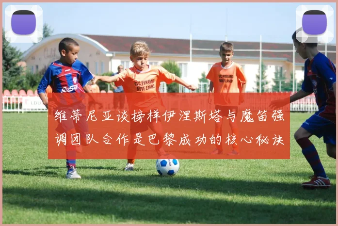 维蒂尼亚谈榜样伊涅斯塔与魔笛强调团队合作是巴黎成功的核心秘诀