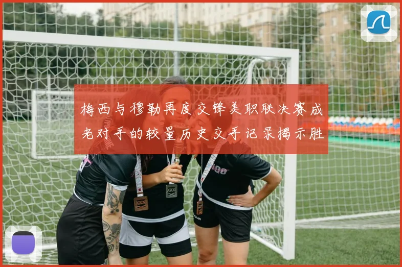 梅西与穆勒再度交锋美职联决赛成老对手的较量历史交手记录揭示胜负关系