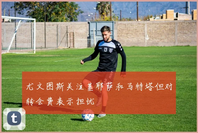 尤文图斯关注基耶萨和马特塔但对转会费表示担忧