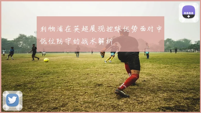 利物浦在英超展现控球优势面对中低位防守的战术解析