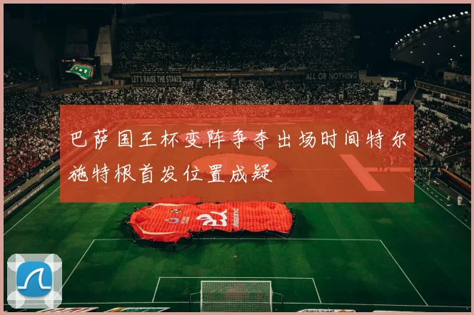 巴萨国王杯变阵争夺出场时间特尔施特根首发位置成疑