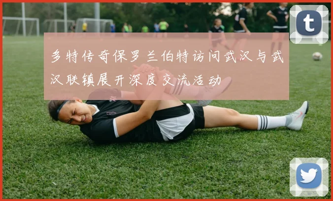 多特传奇保罗兰伯特访问武汉与武汉联镇展开深度交流活动
