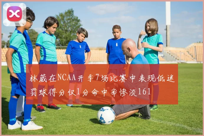 林葳在NCAA开季7场比赛中表现低迷罚球得分仅1分命中率惨淡161