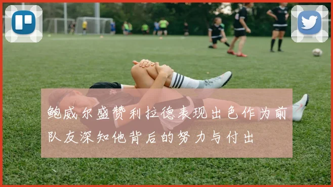 鲍威尔盛赞利拉德表现出色作为前队友深知他背后的努力与付出