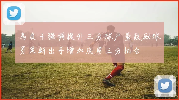 乌度卡强调提升三分球产量鼓励球员果断出手增加底角三分机会