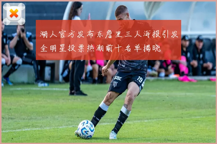 湖人官方发布东詹里三人海报引发全明星投票热潮前十名单揭晓