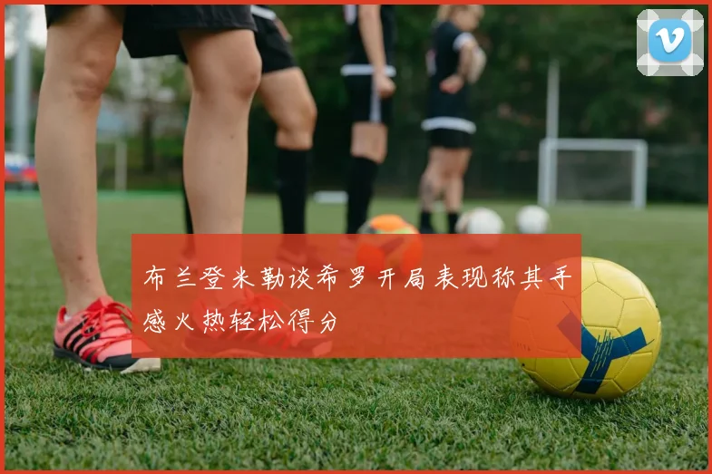 布兰登米勒谈希罗开局表现称其手感火热轻松得分