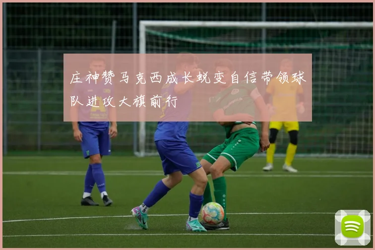庄神赞马克西成长蜕变自信带领球队进攻大旗前行
