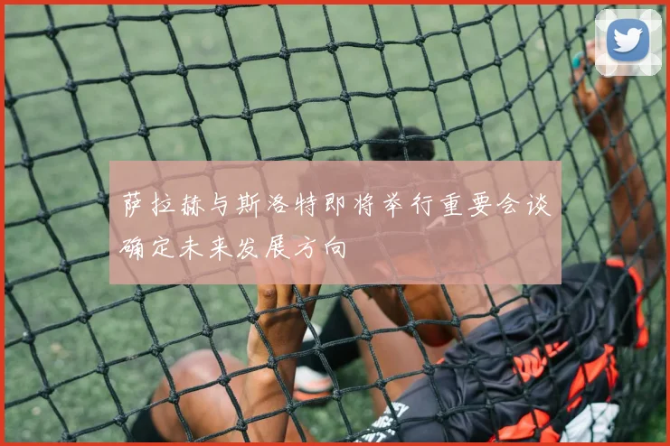 萨拉赫与斯洛特即将举行重要会谈确定未来发展方向