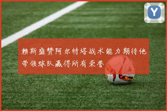 赖斯盛赞阿尔特塔战术能力期待他带领球队赢得所有荣誉