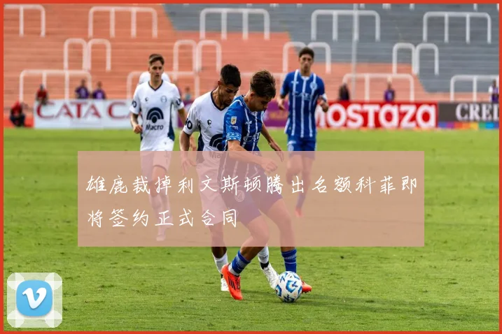 雄鹿裁掉利文斯顿腾出名额科菲即将签约正式合同