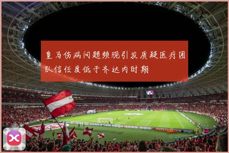皇马伤病问题频现引发质疑医疗团队信任度低于齐达内时期