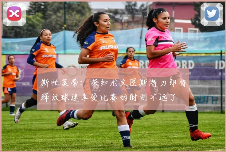 斯帕莱蒂：深知尤文图斯潜力即将释放球迷享受比赛的时刻不远了