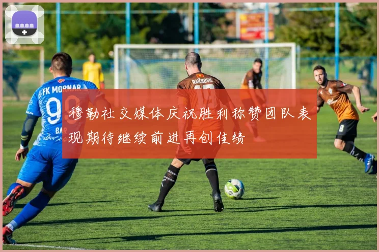 穆勒社交媒体庆祝胜利称赞团队表现期待继续前进再创佳绩
